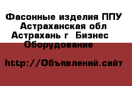 Фасонные изделия ППУ - Астраханская обл., Астрахань г. Бизнес » Оборудование   